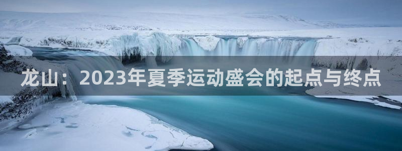 龙山：2023年夏季运动盛会的起点与终点